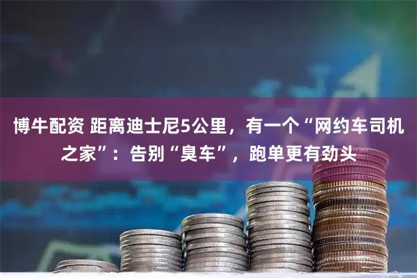 博牛配资 距离迪士尼5公里，有一个“网约车司机之家”：告别“臭车”，跑单更有劲头