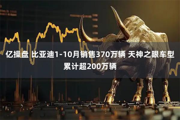 亿操盘 比亚迪1-10月销售370万辆 天神之眼车型累计超200万辆
