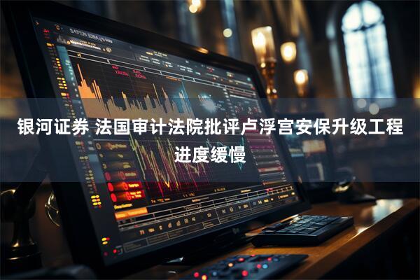 银河证券 法国审计法院批评卢浮宫安保升级工程进度缓慢