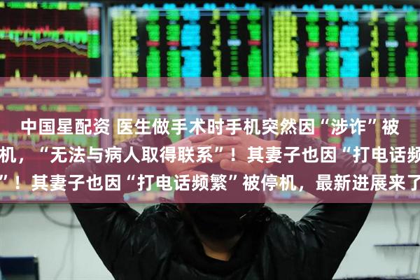 中国星配资 医生做手术时手机突然因“涉诈”被停机，二十多天未能复机，“无法与病人取得联系”！其妻子也因“打电话频繁”被停机，最新进展来了