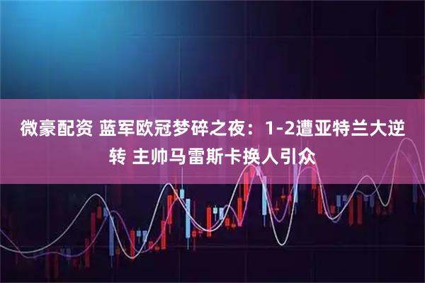 微豪配资 蓝军欧冠梦碎之夜：1-2遭亚特兰大逆转 主帅马雷斯卡换人引众