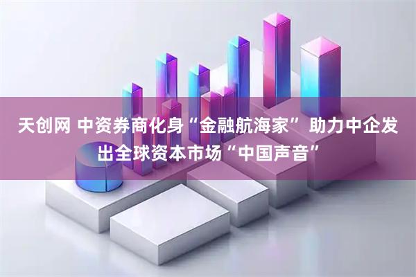 天创网 中资券商化身“金融航海家” 助力中企发出全球资本市场“中国声音”