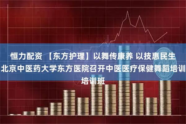 恒力配资 【东方护理】以舞传康养 以技惠民生：北京中医药大学东方医院召开中医医疗保健舞蹈培训班