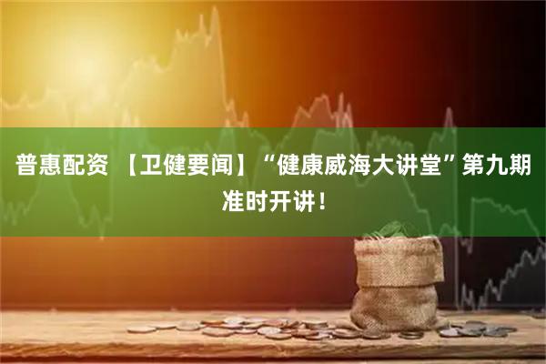 普惠配资 【卫健要闻】“健康威海大讲堂”第九期准时开讲！