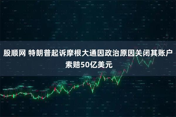 股顺网 特朗普起诉摩根大通因政治原因关闭其账户 索赔50亿美元
