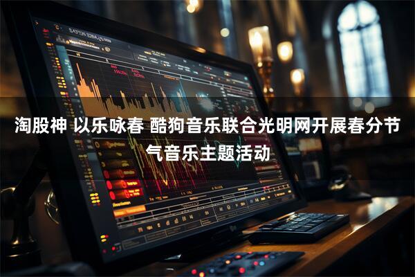 淘股神 以乐咏春 酷狗音乐联合光明网开展春分节气音乐主题活动
